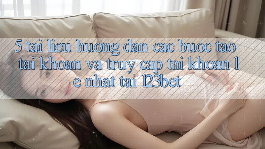 5. Tài liệu hướng dẫn Các Bước Tạo tài khoản Và Truy cập tài khoản Lẹ Nhất Tại 123bet