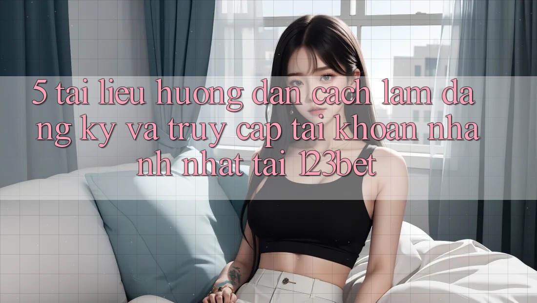 5. Tài liệu hướng dẫn Cách làm Đăng Ký Và Truy cập tài khoản Nhanh Nhất Tại 123bet