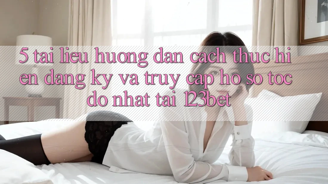 5. Tài liệu hướng dẫn Cách thực hiện Đăng Ký Và Truy cập hồ sơ Tốc độ Nhất Tại 123bet