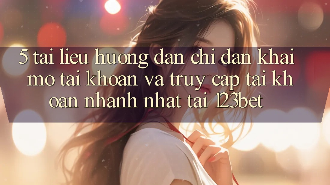 5. Tài liệu hướng dẫn Chỉ dẫn Khai mở tài khoản Và Truy cập tài khoản Nhanh Nhất Tại 123bet
