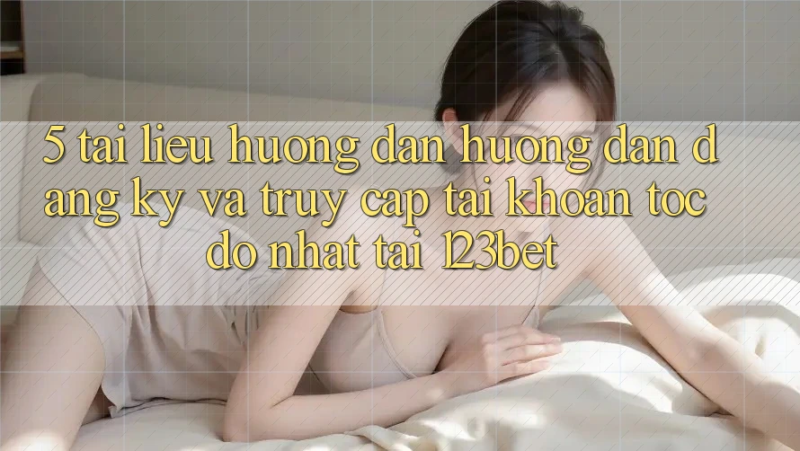 5. Tài liệu hướng dẫn Hướng dẫn Đăng Ký Và Truy cập tài khoản Tốc độ Nhất Tại 123bet 5. Tài liệu hướng dẫn Hướng dẫn Đăng Ký Và Truy cập tài khoản Tốc độ Nhất Tại 123bet