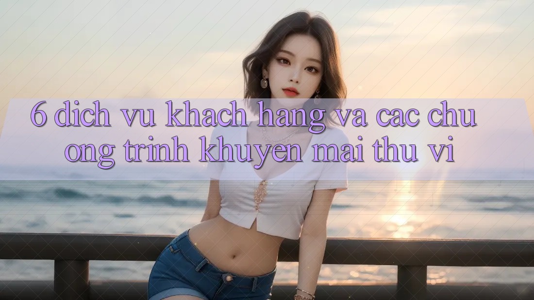 6. Dịch Vụ Khách Hàng Và Các Chương Trình Khuyến Mãi Thú vị 6. Dịch Vụ Khách Hàng Và Các Chương Trình Khuyến Mãi Thú vị