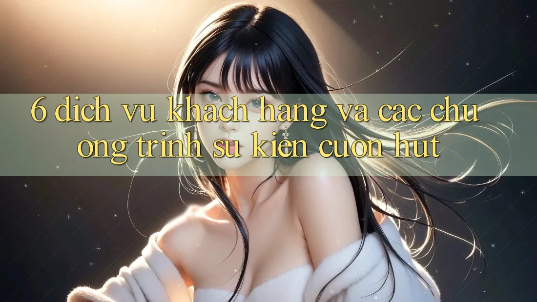 6. Dịch Vụ Khách Hàng Và Các Chương Trình Sự kiện Cuốn hút 6. Dịch Vụ Khách Hàng Và Các Chương Trình Sự kiện Cuốn hút
