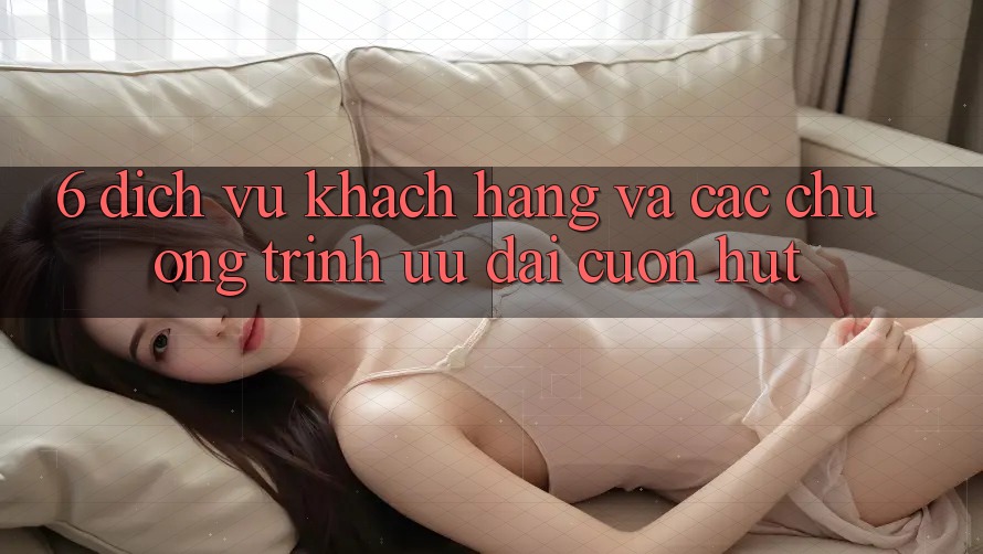 6. Dịch Vụ Khách Hàng Và Các Chương Trình Ưu đãi Cuốn hút 6. Dịch Vụ Khách Hàng Và Các Chương Trình Ưu đãi Cuốn hút