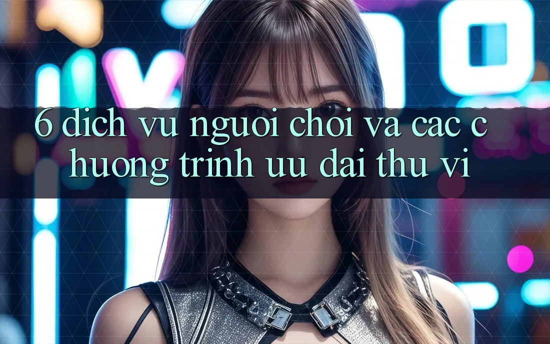 6. Dịch Vụ Người chơi Và Các Chương Trình Ưu đãi Thú vị 6. Dịch Vụ Người chơi Và Các Chương Trình Ưu đãi Thú vị