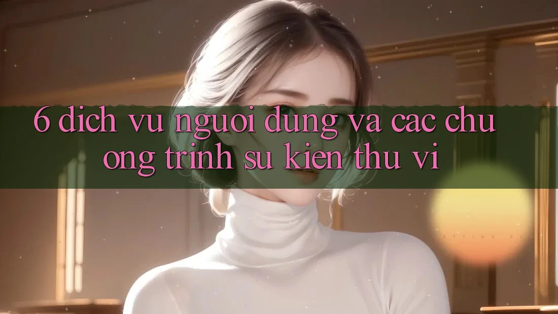 6. Dịch Vụ Người dùng Và Các Chương Trình Sự kiện Thú vị 6. Dịch Vụ Người dùng Và Các Chương Trình Sự kiện Thú vị