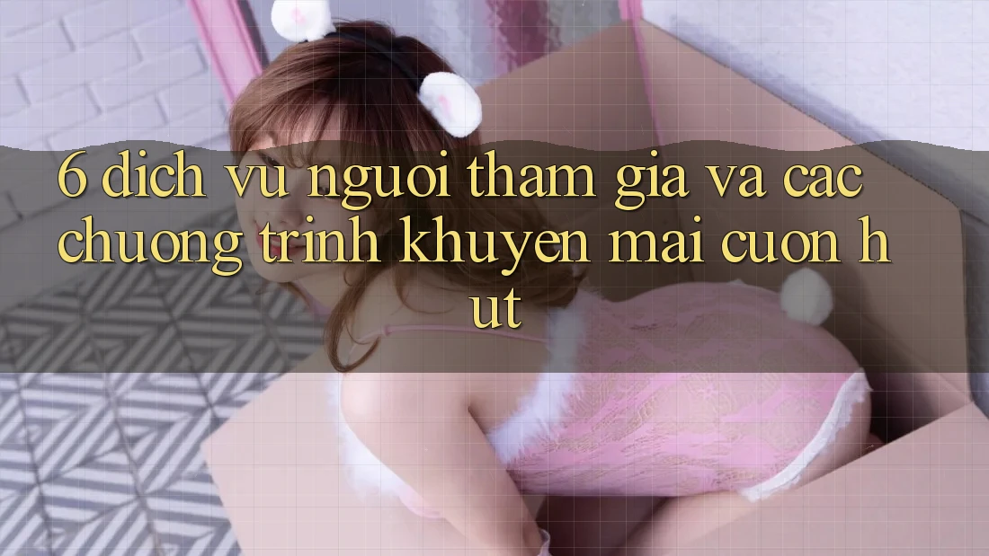 6. Dịch Vụ Người tham gia Và Các Chương Trình Khuyến Mãi Cuốn hút 6. Dịch Vụ Người tham gia Và Các Chương Trình Khuyến Mãi Cuốn hút