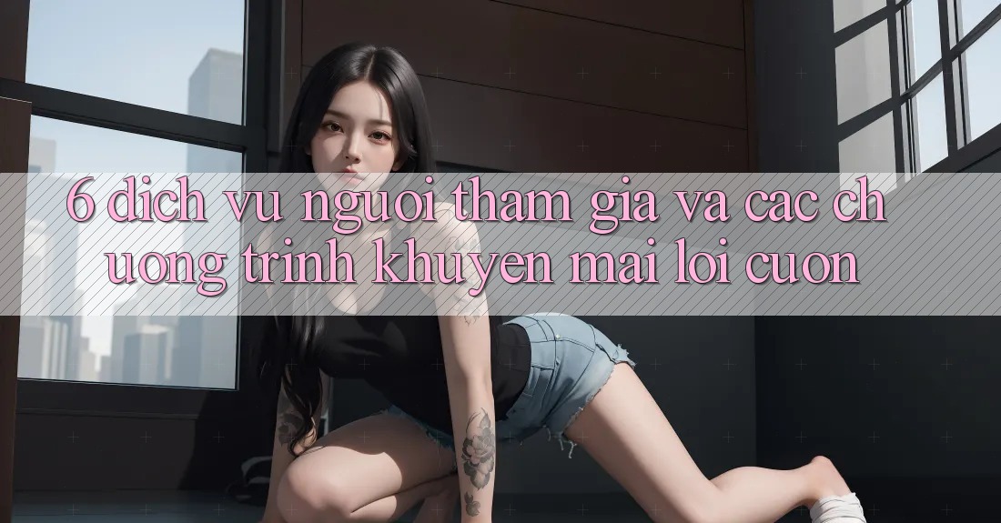 6. Dịch Vụ Người tham gia Và Các Chương Trình Khuyến Mãi Lôi cuốn 6. Dịch Vụ Người tham gia Và Các Chương Trình Khuyến Mãi Lôi cuốn