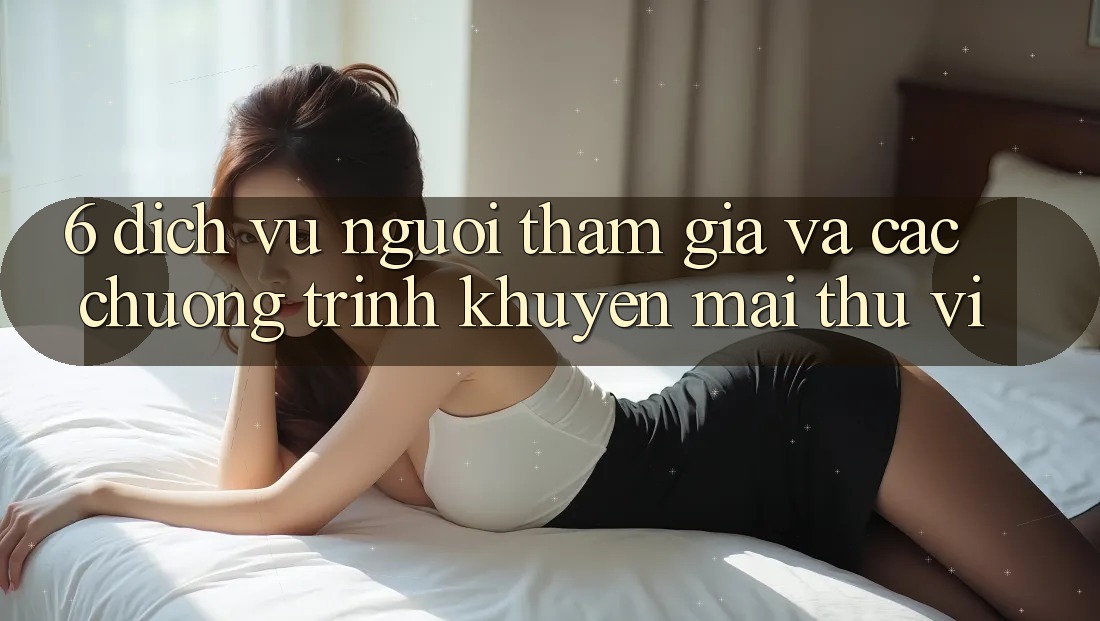 6. Dịch Vụ Người tham gia Và Các Chương Trình Khuyến Mãi Thú vị