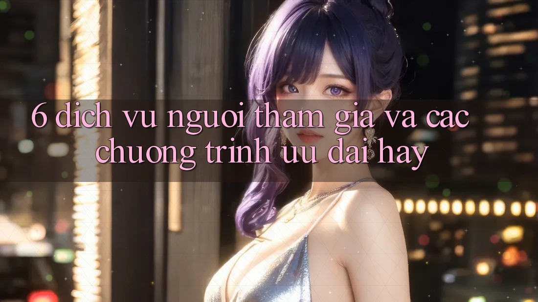 6. Dịch Vụ Người tham gia Và Các Chương Trình Ưu đãi Hay