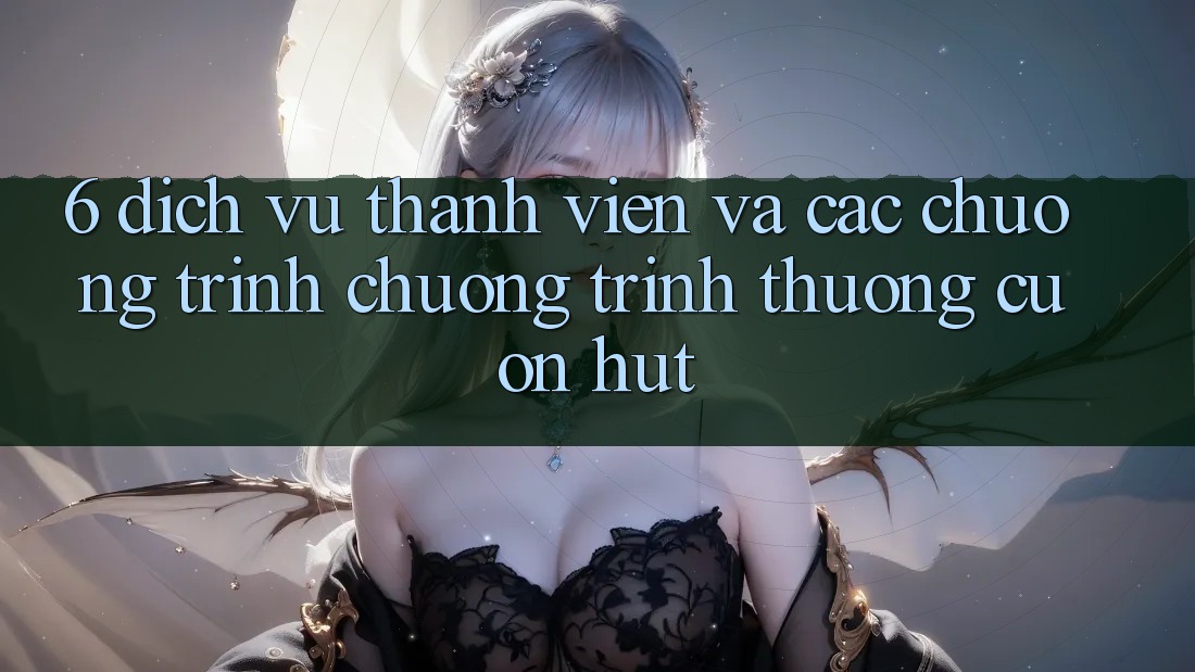 6. Dịch Vụ Thành viên Và Các Chương Trình Chương trình thưởng Cuốn hút