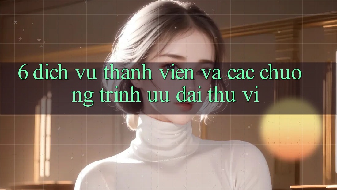 6. Dịch Vụ Thành viên Và Các Chương Trình Ưu đãi Thú vị 6. Dịch Vụ Thành viên Và Các Chương Trình Ưu đãi Thú vị