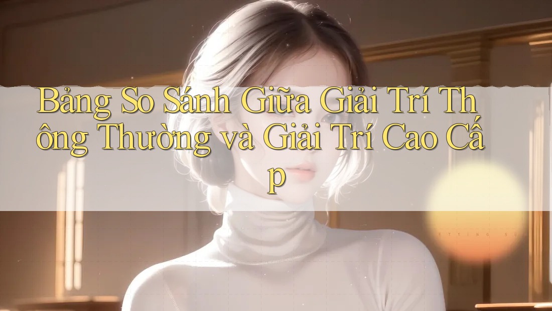 Bảng So Sánh Giữa Giải Trí Thông Thường và Giải Trí Cao Cấp
