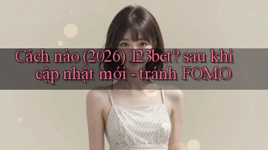 Cách nào (2026) 123bet sau khi cập nhật mới   tránh FOMO