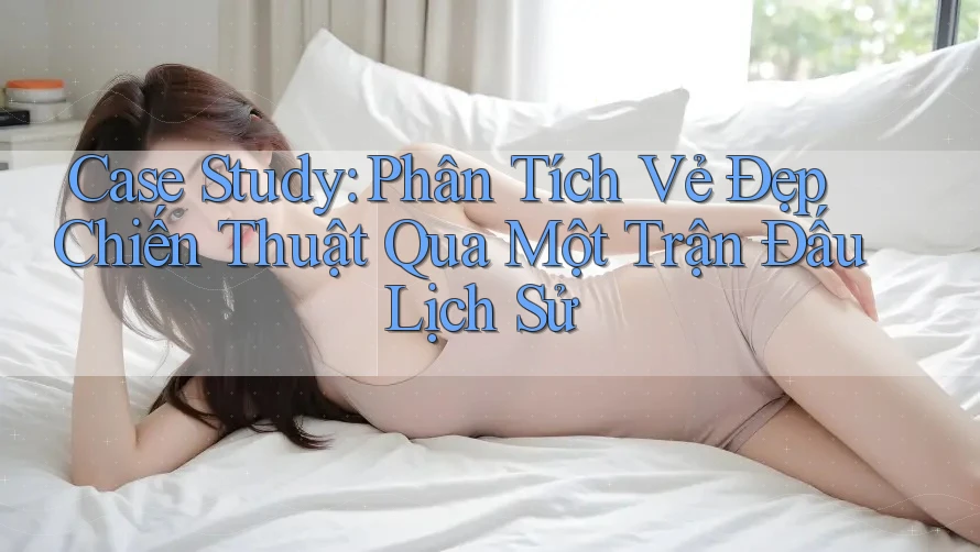 Case Study: Phân Tích Vẻ Đẹp Chiến Thuật Qua Một Trận Đấu Lịch Sử