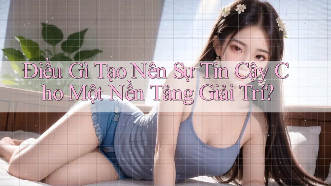 Điều Gì Tạo Nên Sự Tin Cậy Cho Một Nền Tảng Giải Trí?