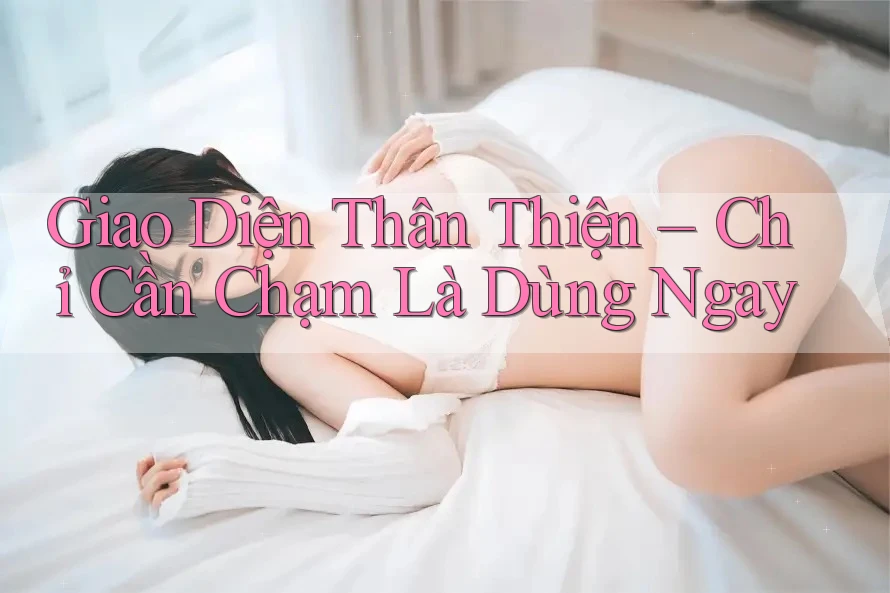 Giao Diện Thân Thiện – Chỉ Cần Chạm Là Dùng Ngay