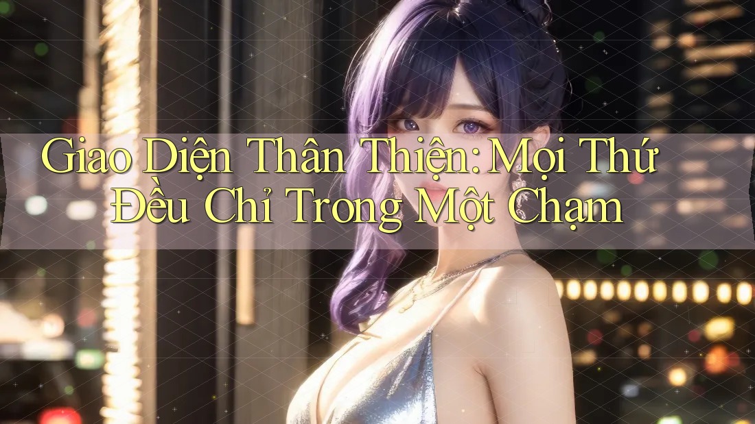 Giao Diện Thân Thiện – Mọi Thứ Đều Chỉ Trong Một Chạm