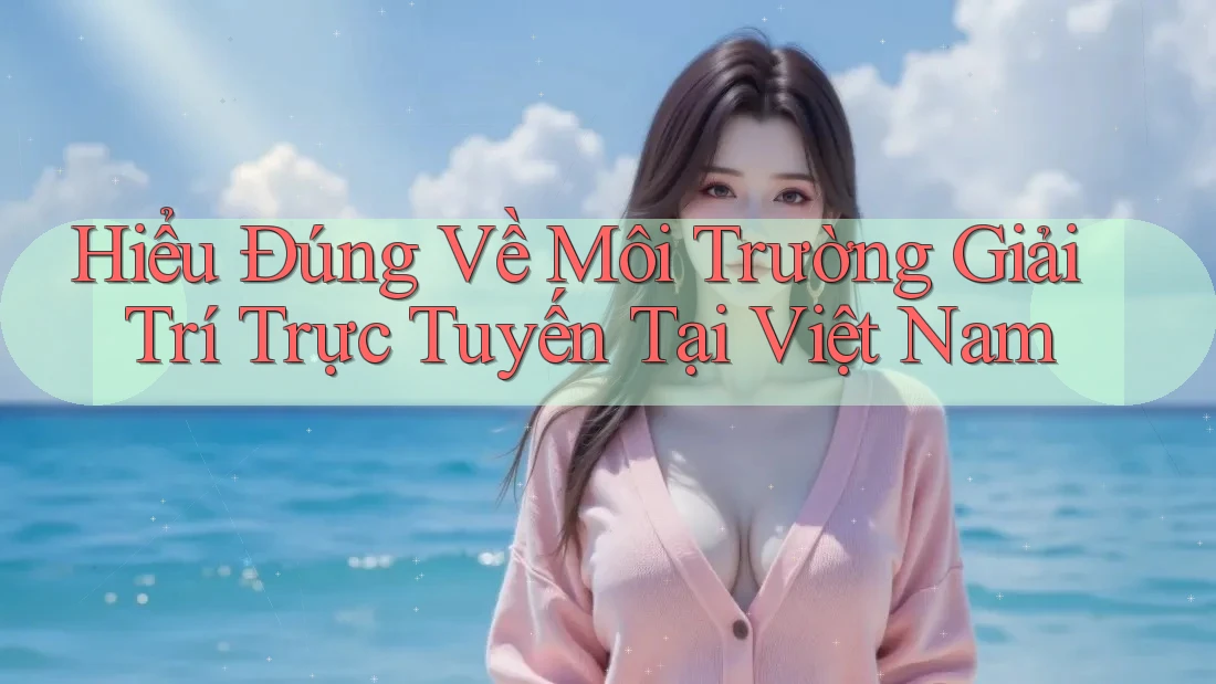 Hiểu Đúng Về Môi Trường Giải Trí Trực Tuyến Tại Việt Nam