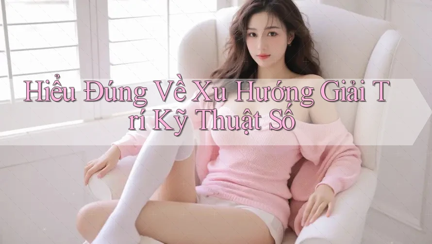 Hiểu Đúng Về Xu Hướng Giải Trí Kỹ Thuật Số