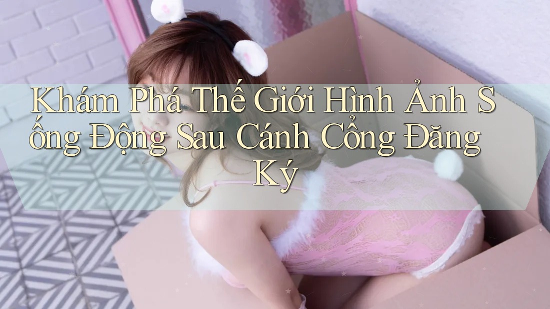 Khám Phá Thế Giới Hình Ảnh Sống Động Sau Cánh Cổng Đăng Ký Khám Phá Thế Giới Hình Ảnh Sống Động Sau Cánh Cổng Đăng Ký