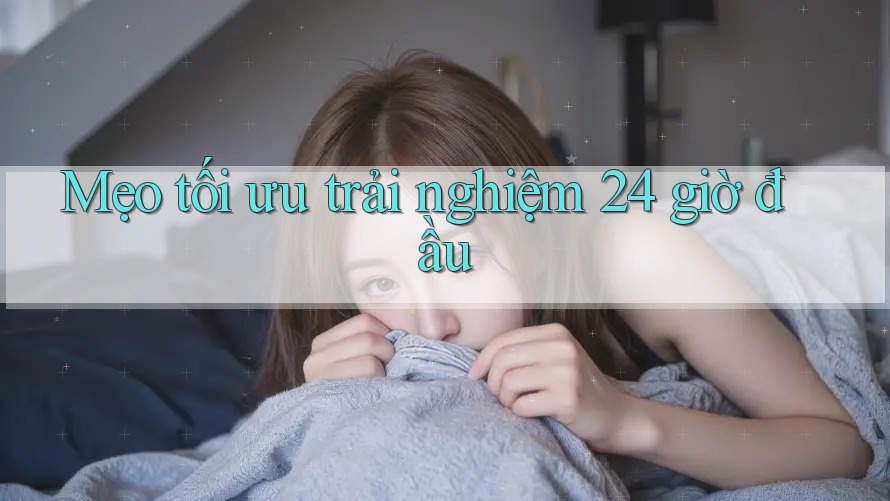 Mẹo tối ưu trải nghiệm 24 giờ đầu