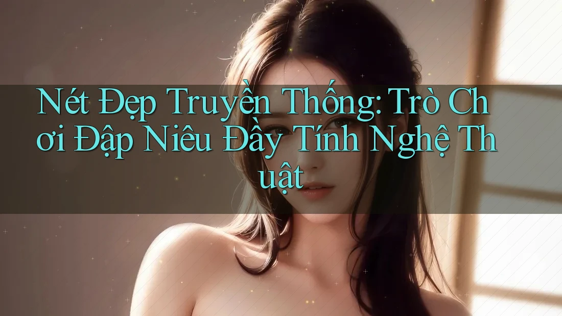 Nét Đẹp Truyền Thống: Trò Chơi Đập Niêu Đầy Tính Nghệ Thuật