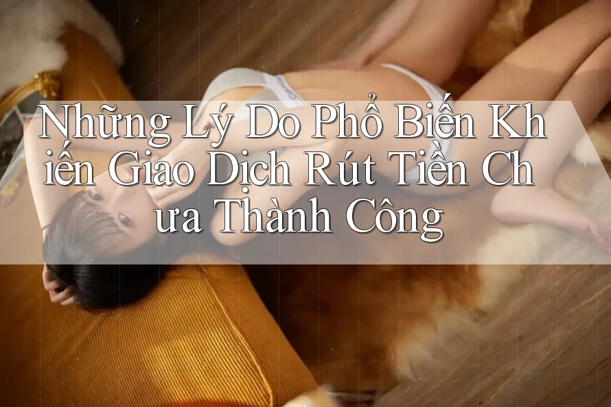 Những Lý Do Phổ Biến Khiến Giao Dịch Rút Tiền Chưa Thành Công