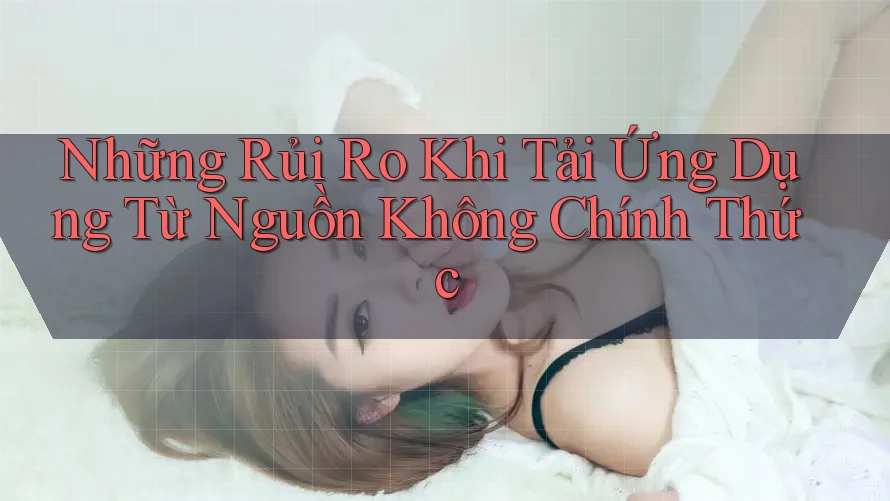 Những Rủi Ro Khi Tải Ứng Dụng Từ Nguồn Không Chính Thức Những Rủi Ro Khi Tải Ứng Dụng Từ Nguồn Không Chính Thức