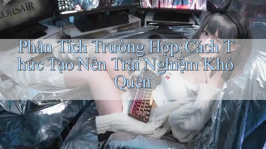 Phân Tích Trường Hợp: Cách Thức Tạo Nên Trải Nghiệm Khó Quên Phân Tích Trường Hợp: Cách Thức Tạo Nên Trải Nghiệm Khó Quên