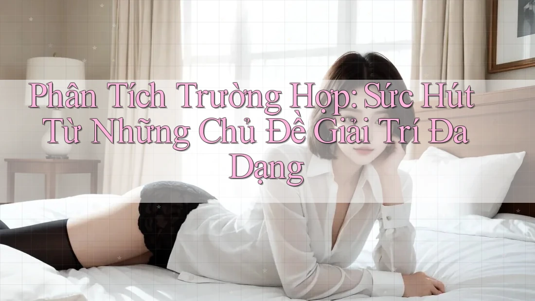 Phân Tích Trường Hợp: Sức Hút Từ Những Chủ Đề Giải Trí Đa Dạng