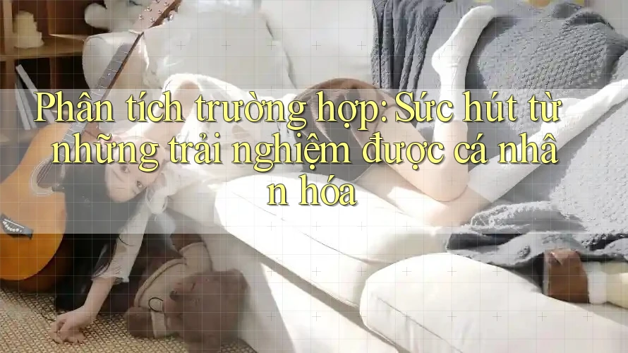 Phân tích trường hợp: Sức hút từ những trải nghiệm được cá nhân hóa