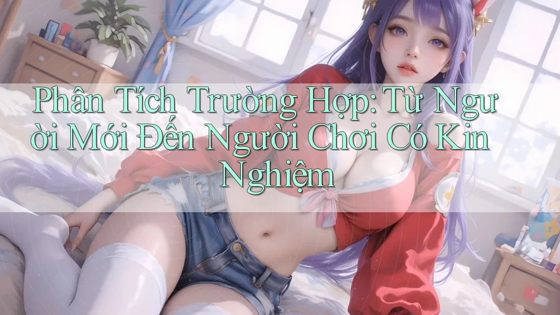Phân Tích Trường Hợp: Từ Người Mới Đến Người Chơi Có Kin Nghiệm