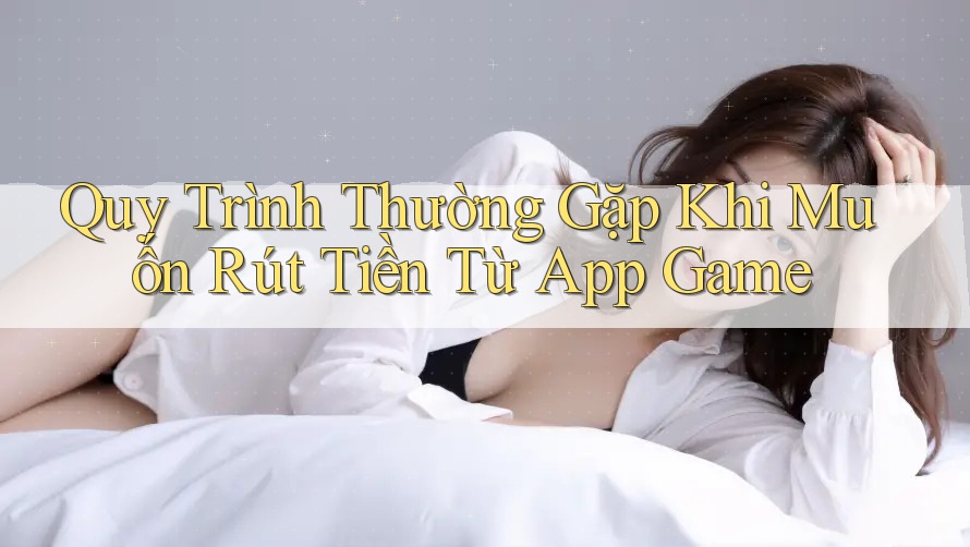 Quy Trình Thường Gặp Khi Muốn Rút Tiền Từ App Game Quy Trình Thường Gặp Khi Muốn Rút Tiền Từ App Game