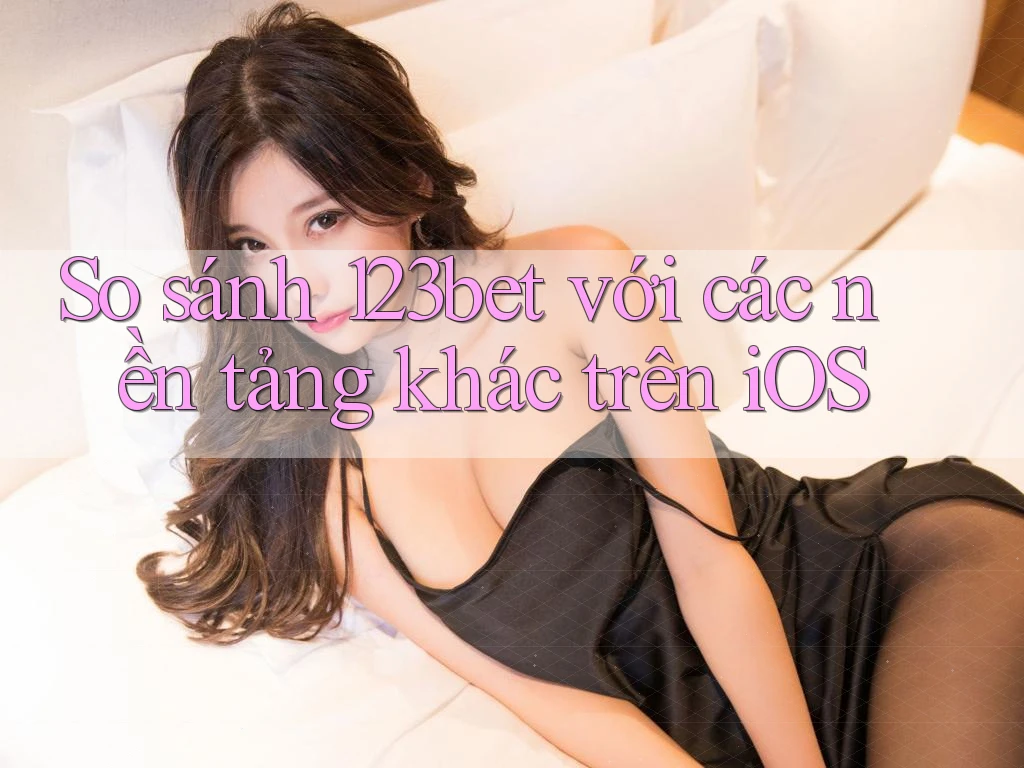 So sánh 123bet với các nền tảng khác trên iOS