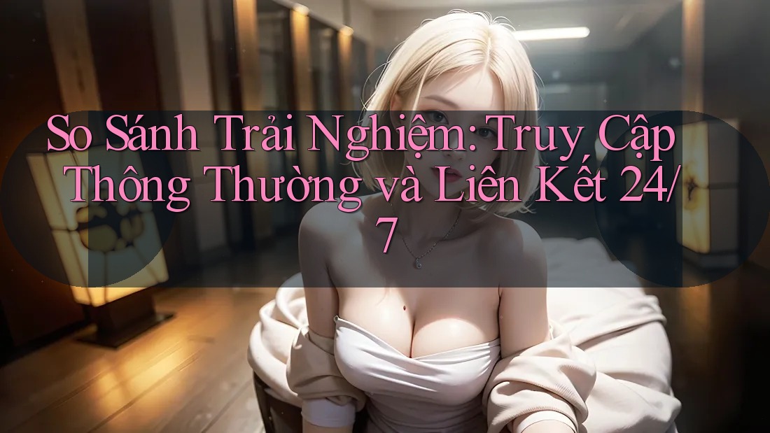 So Sánh Trải Nghiệm: Truy Cập Thông Thường và Liên Kết 24/7