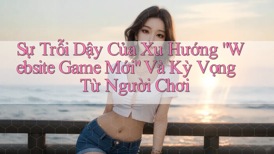 Sự Trỗi Dậy Của Xu Hướng “Website Game Mới” Và Kỳ Vọng Từ Người Chơi