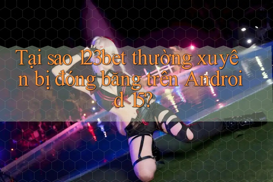 Tại sao 123bet thường xuyên bị đóng băng trên Android 15?