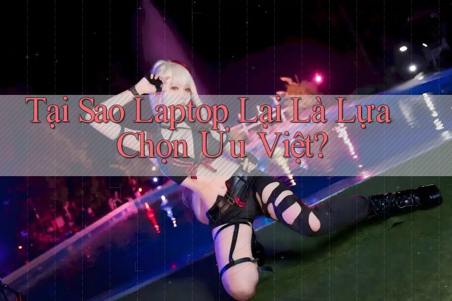 Tại Sao Laptop Lại Là Lựa Chọn Ưu Việt?