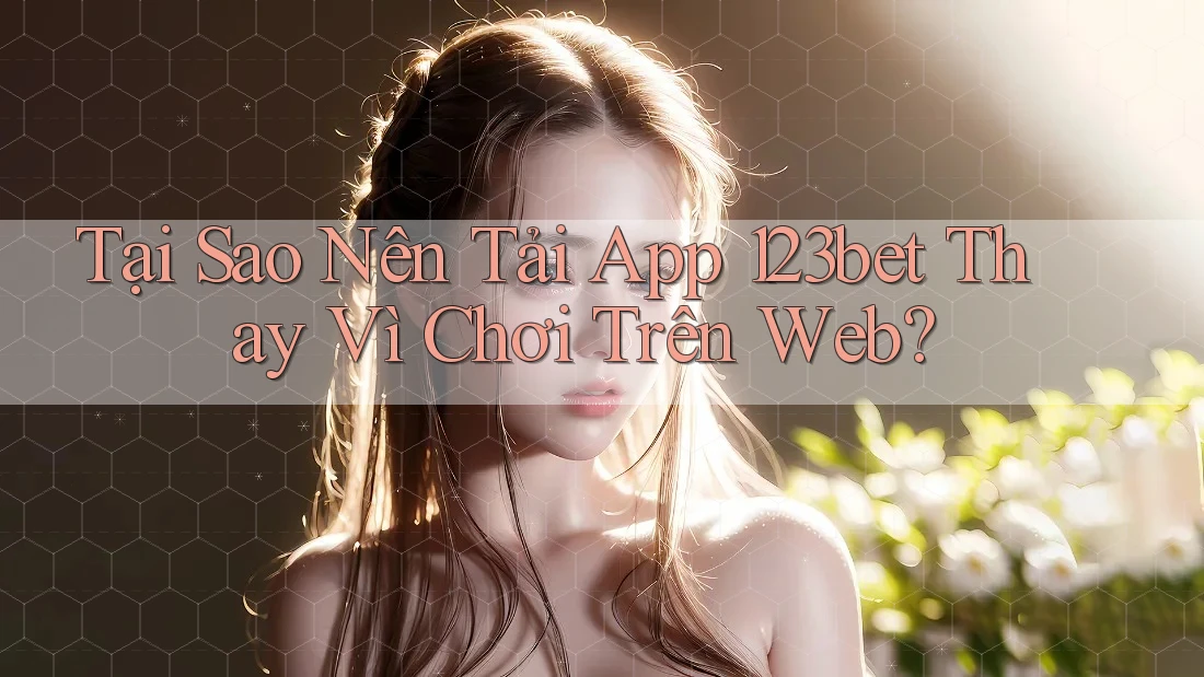 Tại Sao Nên Tải App 123bet Thay Vì Chơi Trên Web?