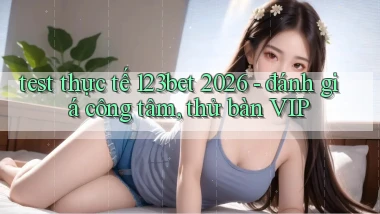 test thực tế 123bet 2026   đánh giá công tâm, thử bàn VIP