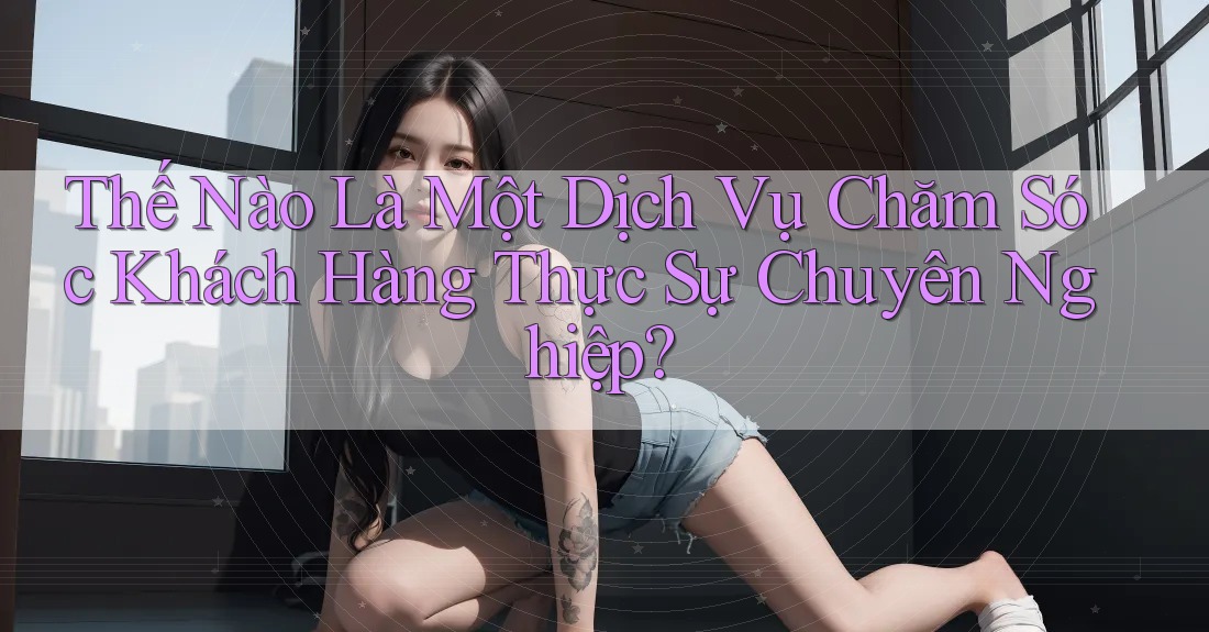 Thế Nào Là Một Dịch Vụ Chăm Sóc Khách Hàng Thực Sự Chuyên Nghiệp?