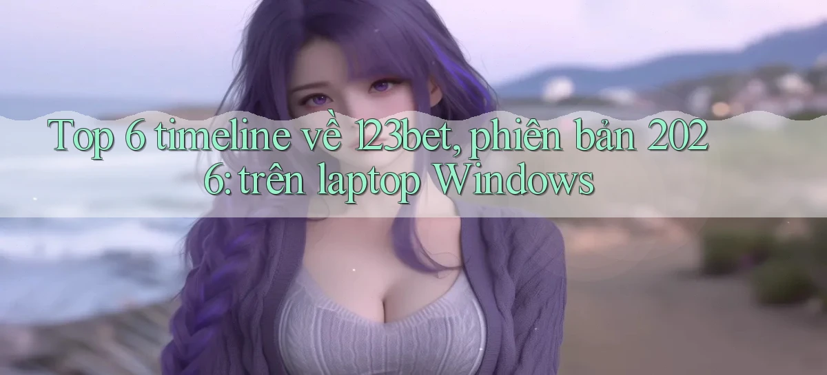 Top 6 timeline về 123bet, phiên bản 2026 trên laptop Windows