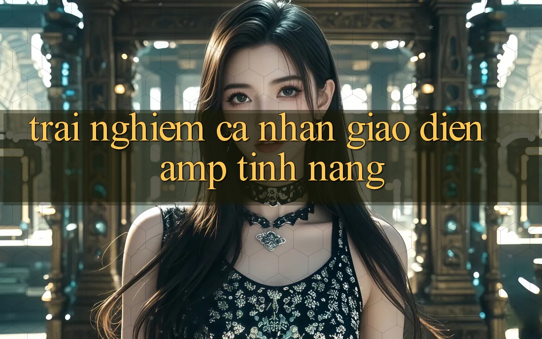 Trải Nghiệm Cá Nhân: Giao Diện &amp; Tính Năng