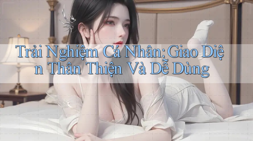 Trải Nghiệm Cá Nhân: Giao Diện Thân Thiện Và Dễ Dùng Trải Nghiệm Cá Nhân: Giao Diện Thân Thiện Và Dễ Dùng