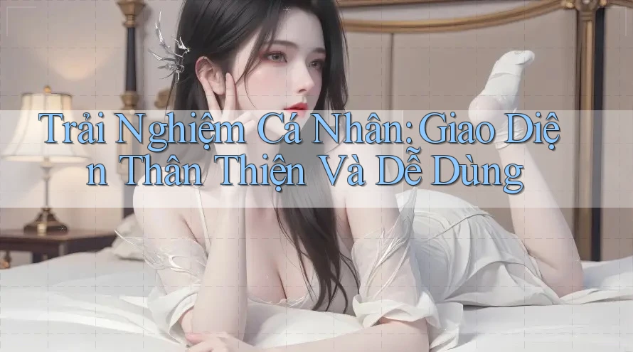 Trải Nghiệm Cá Nhân: Giao Diện Thân Thiện Và Dễ Dùng