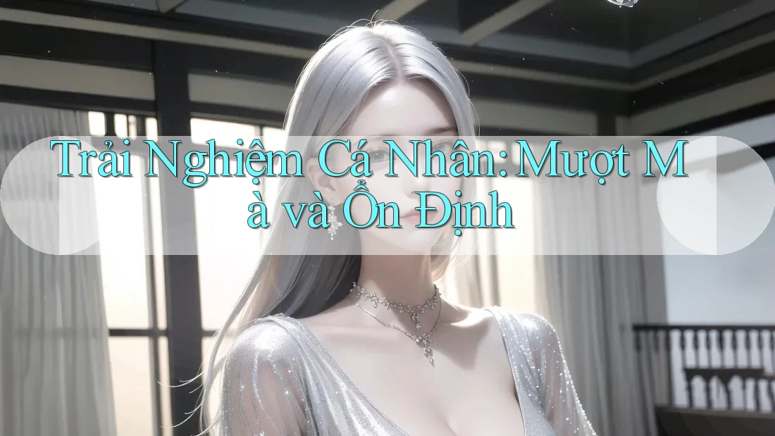Trải Nghiệm Cá Nhân: Mượt Mà và Ổn Định