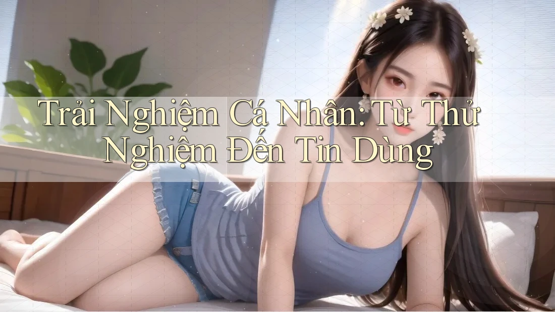 Trải Nghiệm Cá Nhân: Từ Thử Nghiệm Đến Tin Dùng