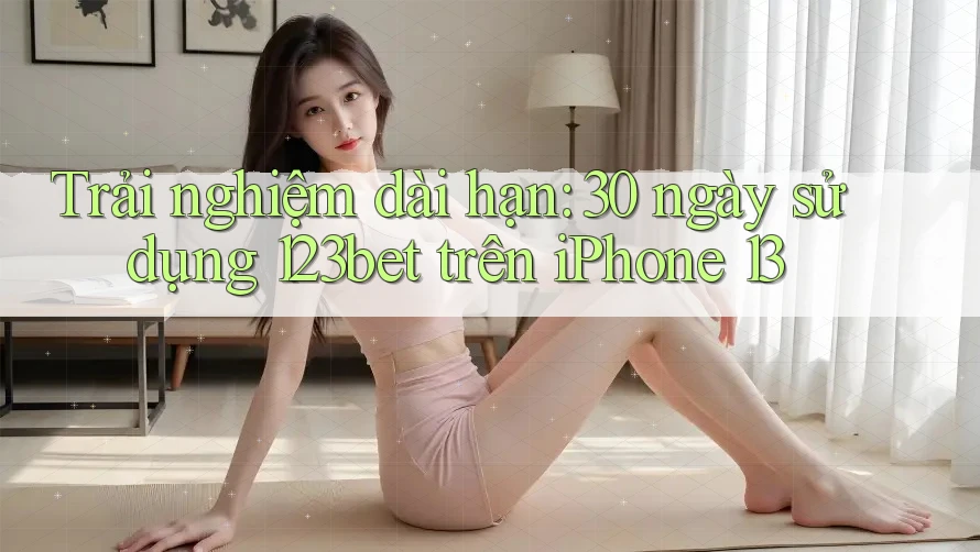 Trải nghiệm dài hạn: 30 ngày sử dụng 123bet trên iPhone 13
