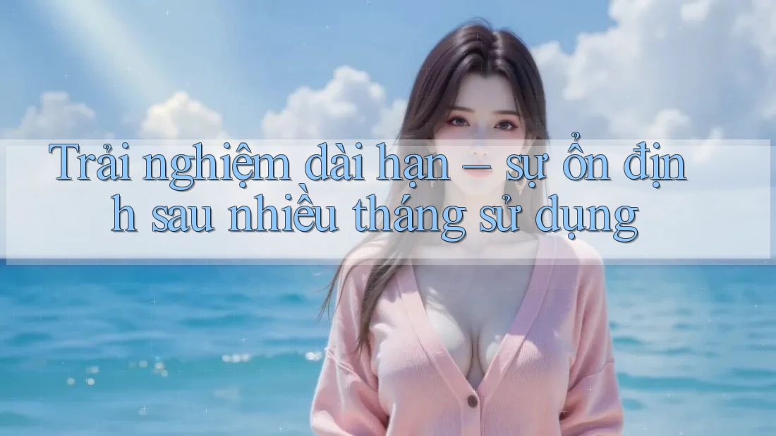 Trải nghiệm dài hạn – sự ổn định sau nhiều tháng sử dụng Trải nghiệm dài hạn – sự ổn định sau nhiều tháng sử dụng